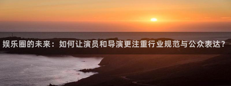 杏鑫娱乐官网：娱乐圈的未来：如何让演员和导演更注重行业规范与公众表达？
