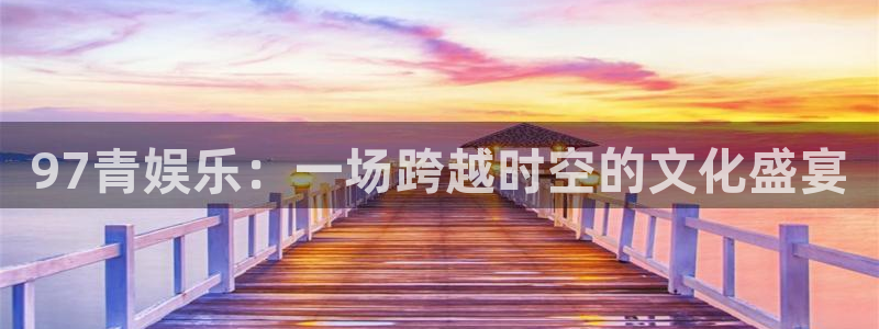 伟德国际集团 壹号(one game)：97青娱乐：一场跨越时空的文化盛宴