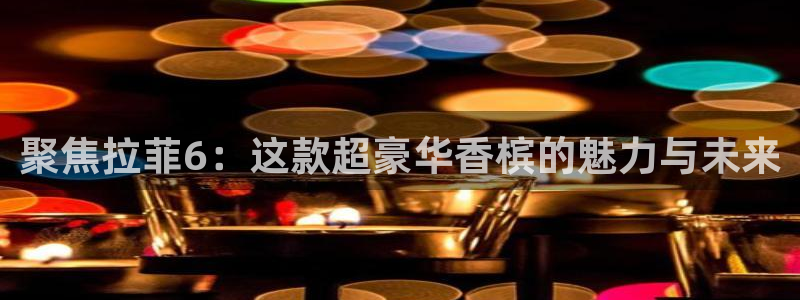 杏鑫娱乐官方app下载安装：聚焦拉菲6：这款超豪华香槟的魅力与未来