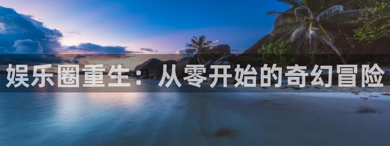 壹号平台注册链接官网下载：娱乐圈重生：从零开始的奇幻冒险