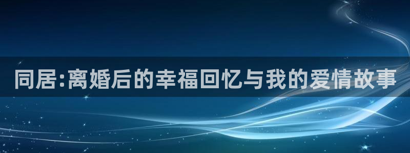 壹号app下载官网娱乐：同居:离婚后的幸福回忆与我的爱情故事